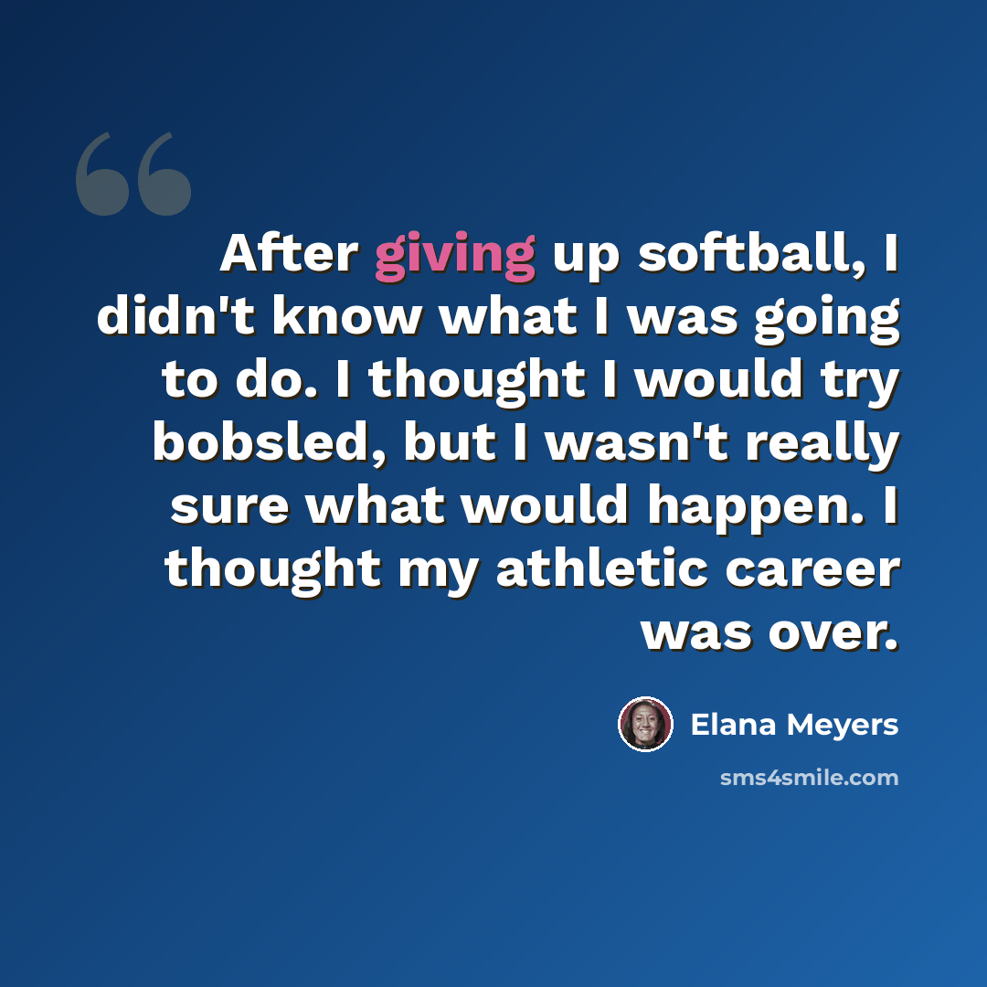 “After giving up softball, I didn't know what I was going to do. I thought I would try bobsled, but I wasn't really sure what would happen. I thought my athletic career was over.” quote by Elana Meyers