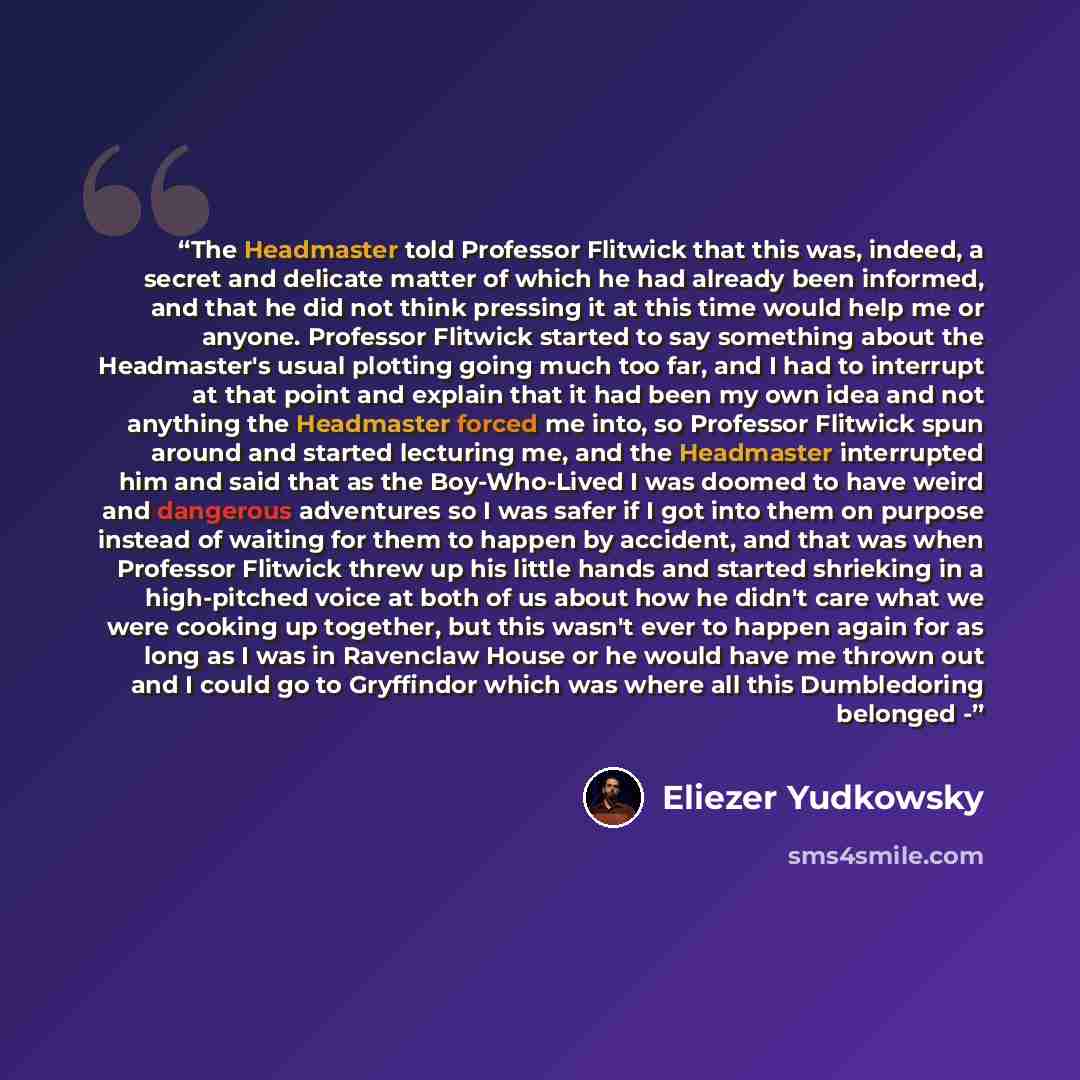 “The Headmaster told Professor Flitwick that this was, indeed, a secret and delicate matter of which he had already been informed, and that he did not think pressing it at this time would help me or anyone. Professor Flitwick started to say something about the Headmaster's usual plotting going much…” quote by Eliezer Yudkowsky
