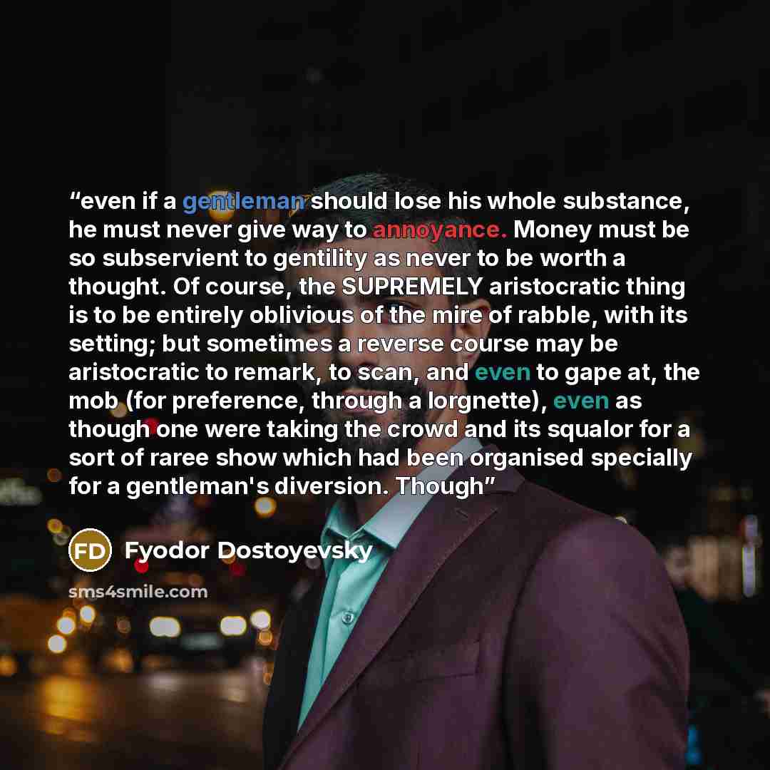 “even if a gentleman should lose his whole substance, he must never give way to annoyance. Money must be so subservient to gentility as never to be worth a thought. Of course, the SUPREMELY aristocratic thing is to be entirely oblivious of the mire of rabble, with its setting; but sometimes a…” quote by Fyodor Dostoyevsky
