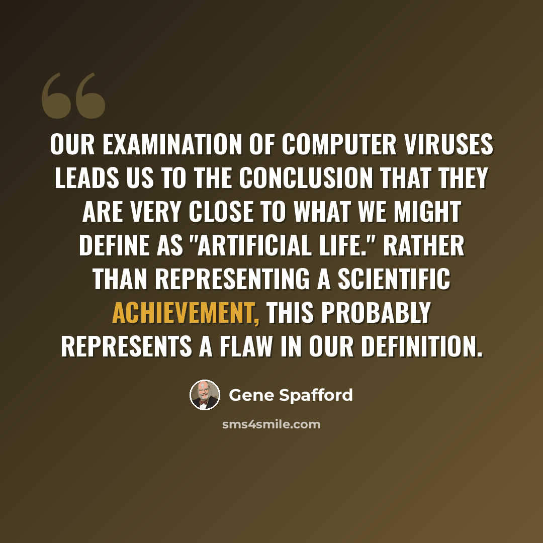 “Our examination of computer viruses leads us to the conclusion that they are very close to what we might define as "artificial life." Rather than representing a scientific achievement, this probably represents a flaw in our definition.” quote by Gene Spafford