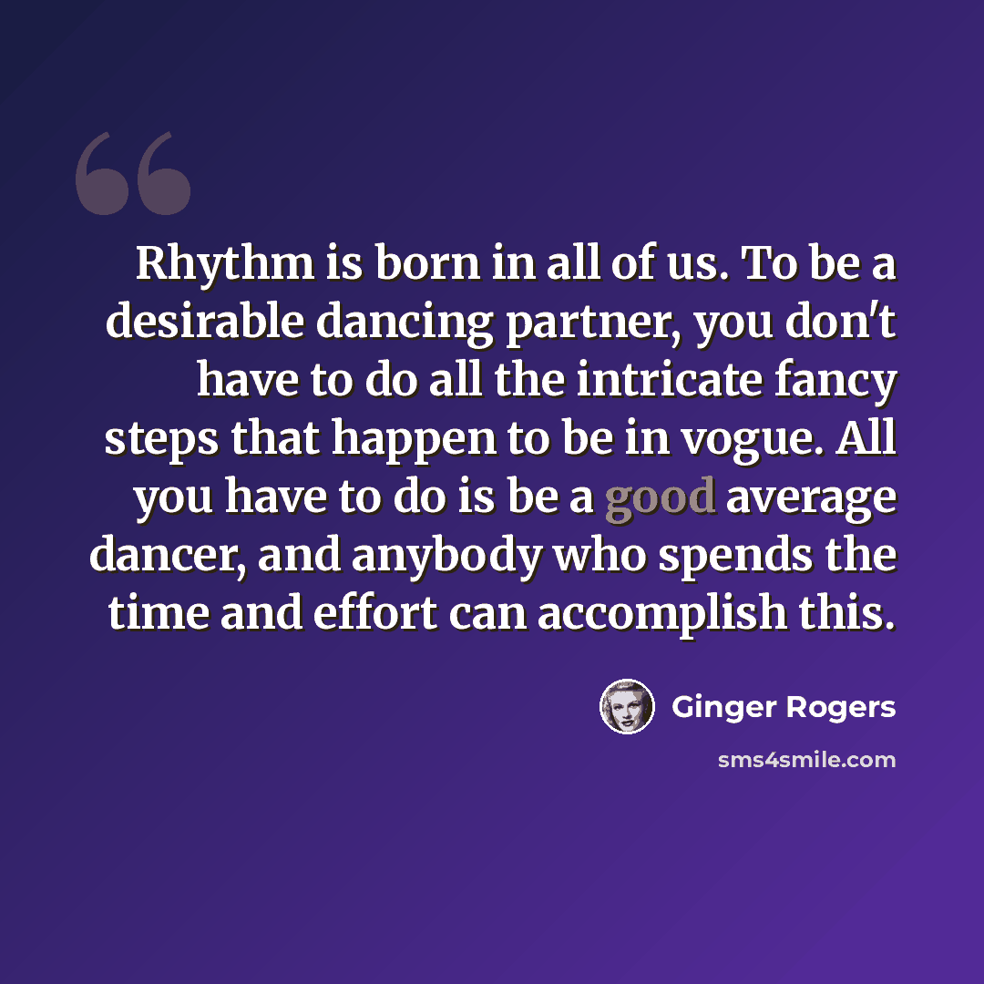 “Rhythm is born in all of us. To be a desirable dancing partner, you don't have to do all the intricate fancy steps that happen to be in vogue. All you have to do is be a good average dancer, and anybody who spends the time and effort can accomplish this.” quote by Ginger Rogers
