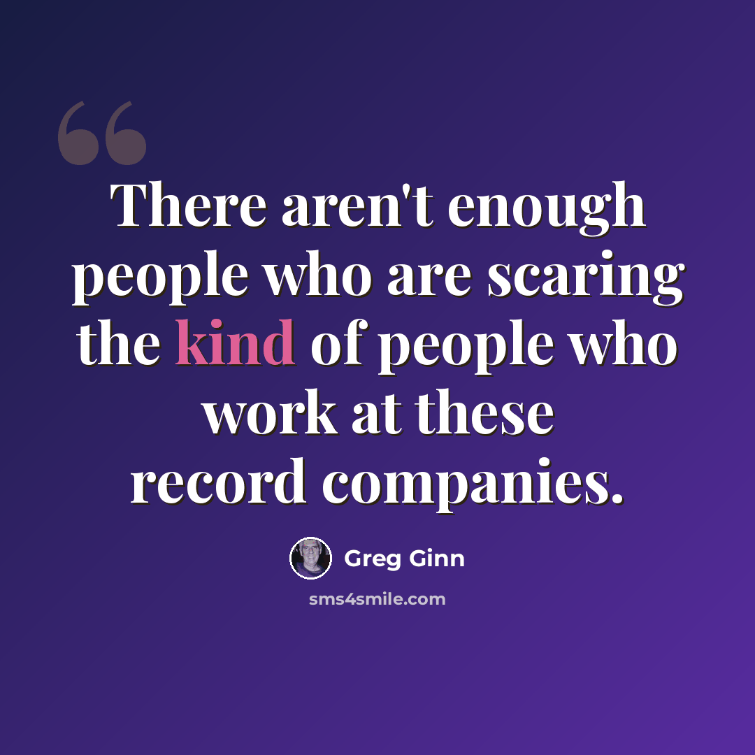 “There aren't enough people who are scaring the kind of people who work at these record companies.” quote by Greg Ginn