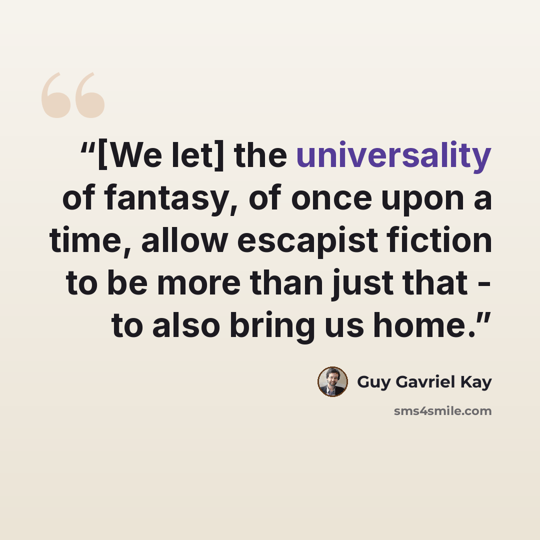 “[We let] the universality of fantasy, of once upon a time, allow escapist fiction to be more than just that - to also bring us home.” quote by Guy Gavriel Kay