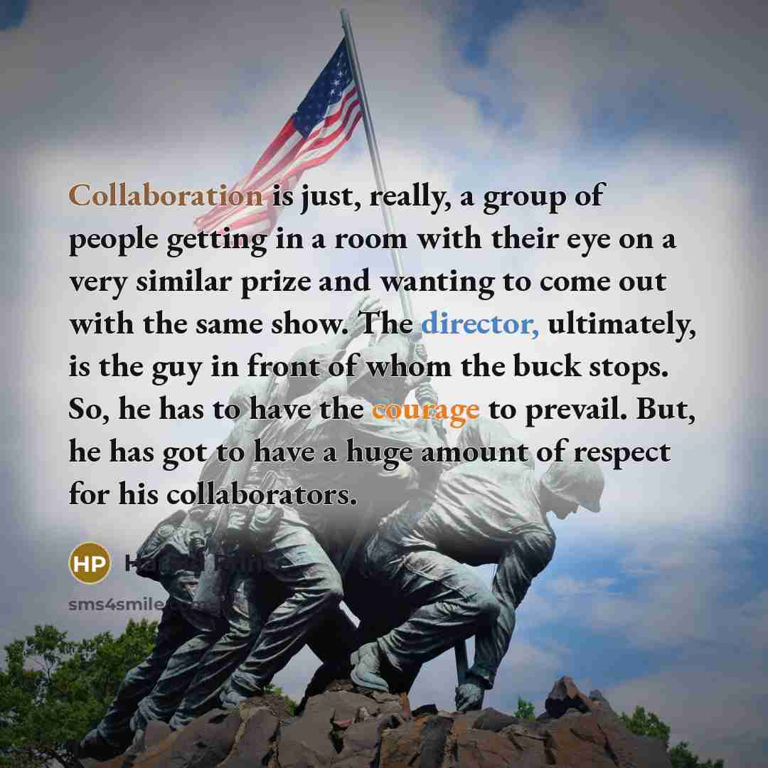 “Collaboration is just, really, a group of people getting in a room with their eye on a very similar prize and wanting to come out with the same show. The director, ultimately, is the guy in front of whom the buck stops. So, he has to have the courage to prevail. But, he has got to have a huge…” quote by Harold Prince