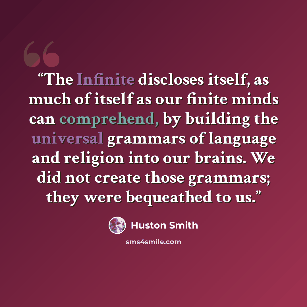 “The Infinite discloses itself, as much of itself as our finite minds can comprehend, by building the universal grammars of language and religion into our brains. We did not create those grammars; they were bequeathed to us.” quote by Huston Smith