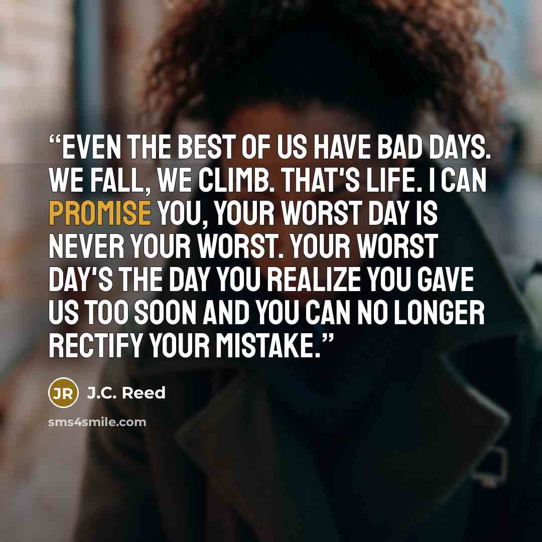 “Even the best of us have bad days. We fall, we climb. That's life. I can promise you, your worst day is never your worst. Your worst day's the day you realize you gave us too soon and you can no longer rectify your mistake.” quote by J.C. Reed