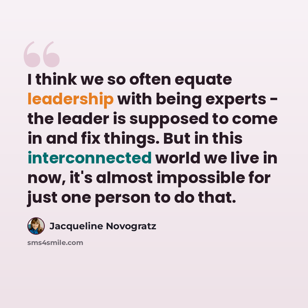 “I think we so often equate leadership with being experts - the leader is supposed to come in and fix things. But in this interconnected world we live in now, it's almost impossible for just one person to do that.” quote by Jacqueline Novogratz
