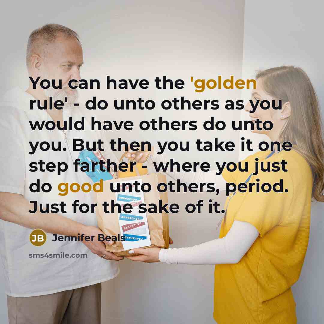 “You can have the 'golden rule' - do unto others as you would have others do unto you. But then you take it one step farther - where you just do good unto others, period. Just for the sake of it.” quote by Jennifer Beals