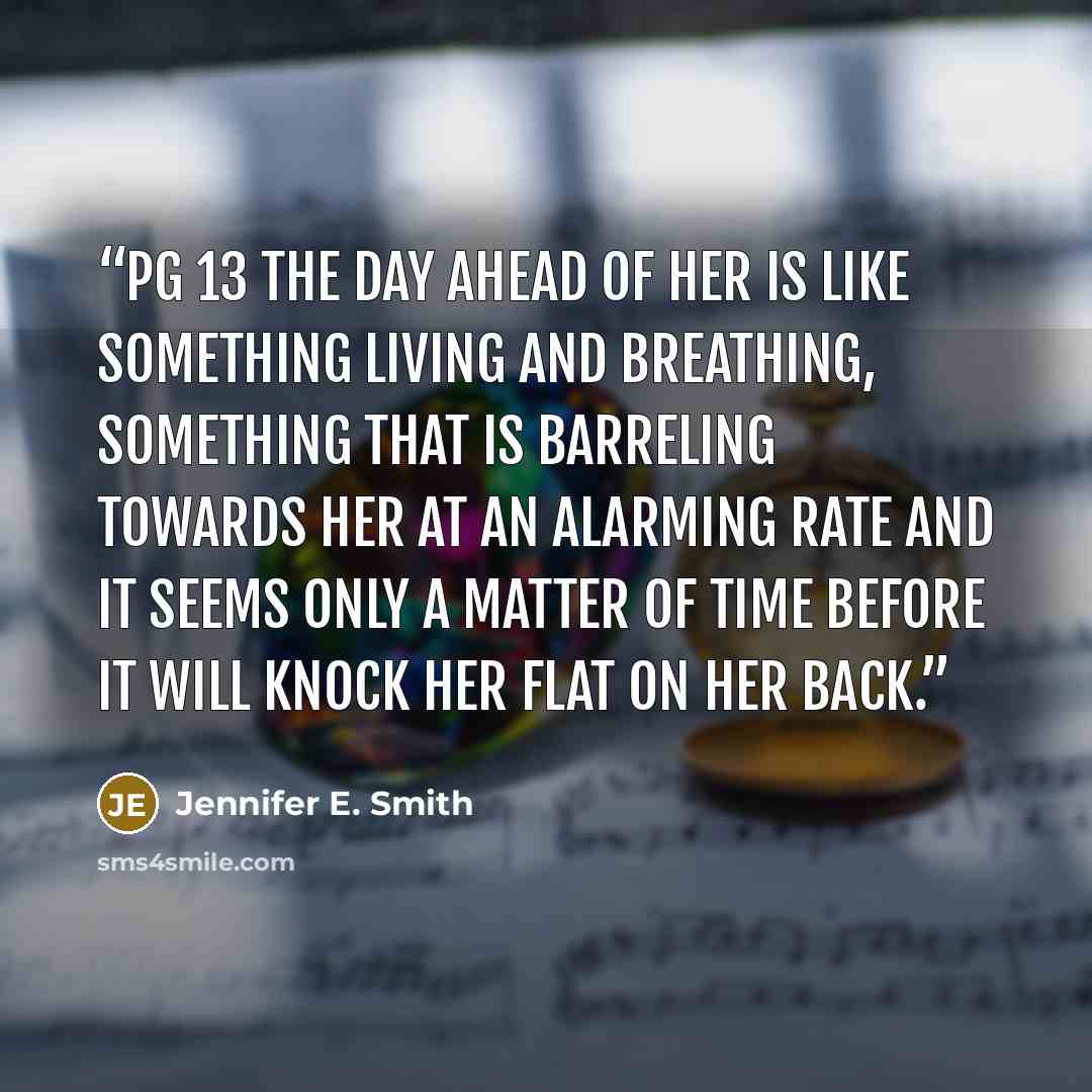 “pg 13 the day ahead of her is like something living and breathing, something that is barreling towards her at an alarming rate and it seems only a matter of time before it will knock her flat on her back.” quote by Jennifer E. Smith