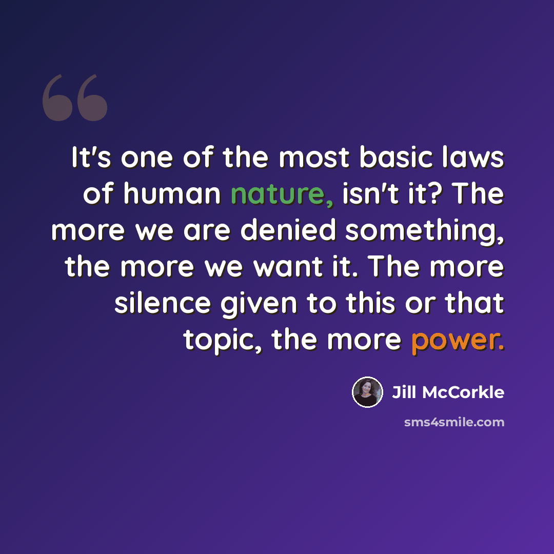 “It's one of the most basic laws of human nature, isn't it? The more we are denied something, the more we want it. The more silence given to this or that topic, the more power.” quote by Jill McCorkle