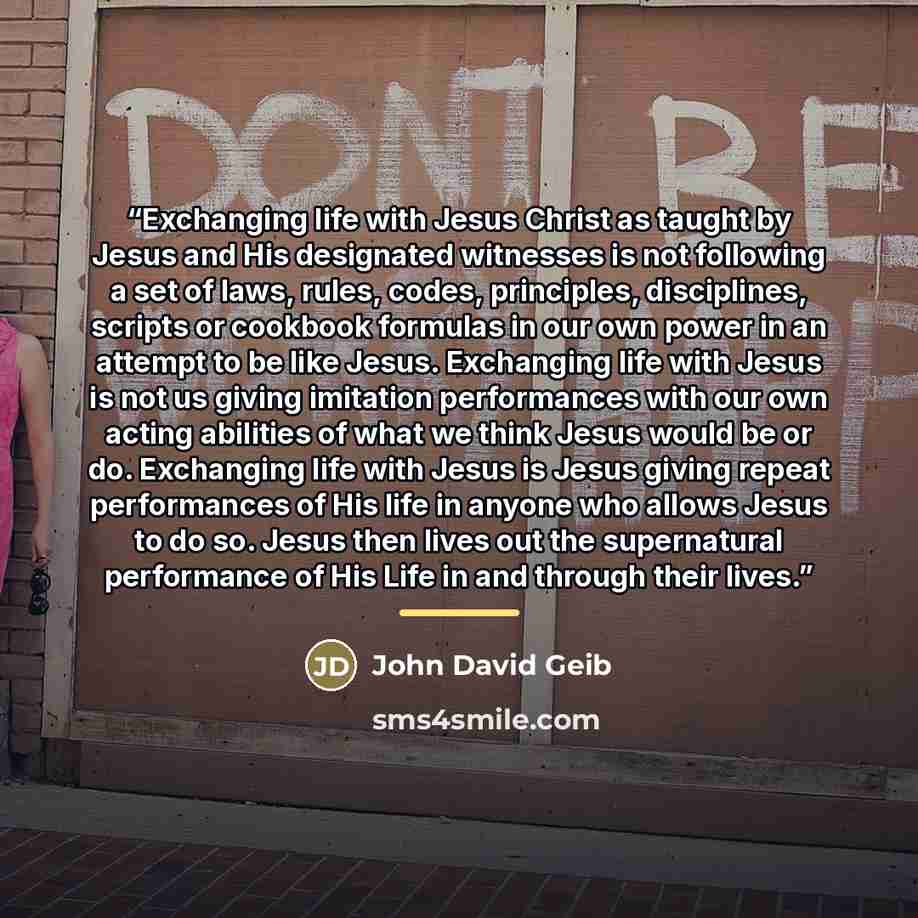 “Exchanging life with Jesus Christ as taught by Jesus and His designated witnesses is not following a set of laws, rules, codes, principles, disciplines, scripts or cookbook formulas in our own power in an attempt to be like Jesus. Exchanging life with Jesus is not us giving imitation performances…” quote by John David Geib