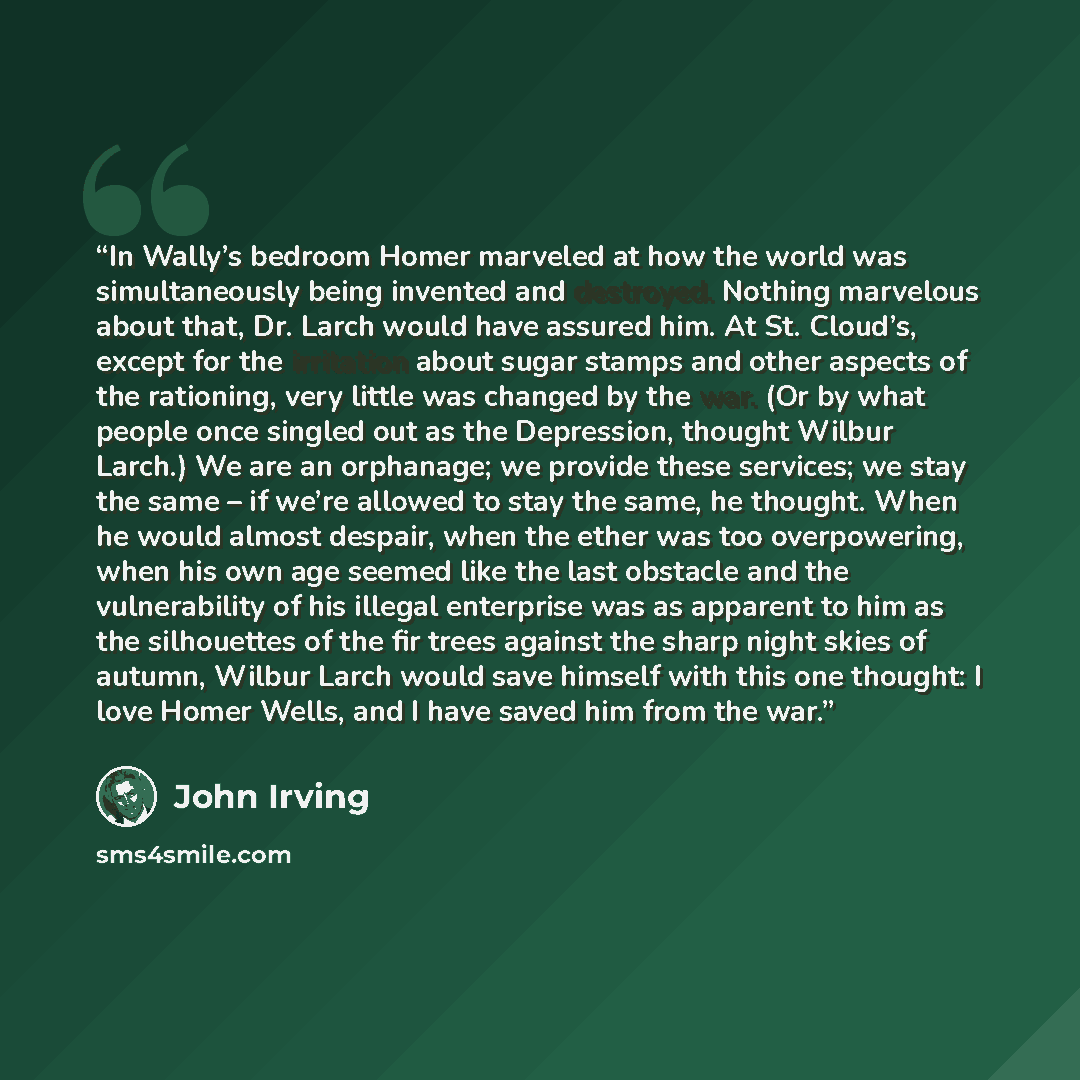 “In Wally’s bedroom Homer marveled at how the world was simultaneously being invented and destroyed. Nothing marvelous about that, Dr. Larch would have assured him. At St. Cloud’s, except for the irritation about sugar stamps and other aspects of the rationing, very little was changed by the war…” quote by John Irving