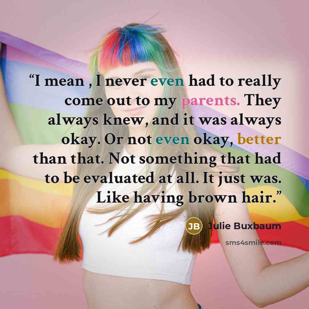 “I mean , I never even had to really come out to my parents. They always knew, and it was always okay. Or not even okay, better than that. Not something that had to be evaluated at all. It just was. Like having brown hair.” quote by Julie Buxbaum