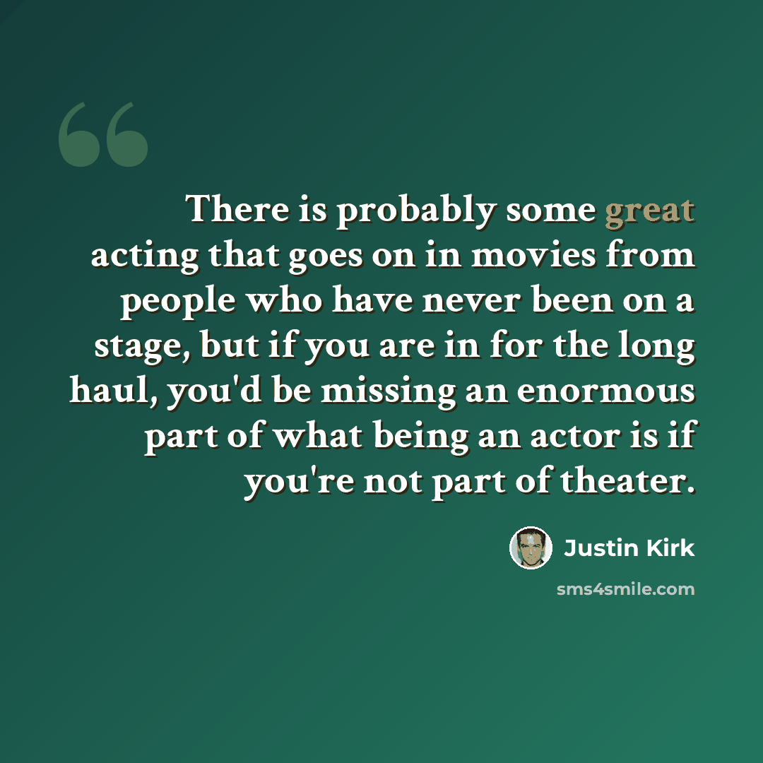 “There is probably some great acting that goes on in movies from people who have never been on a stage, but if you are in for the long haul, you'd be missing an enormous part of what being an actor is if you're not part of theater.” quote by Justin Kirk