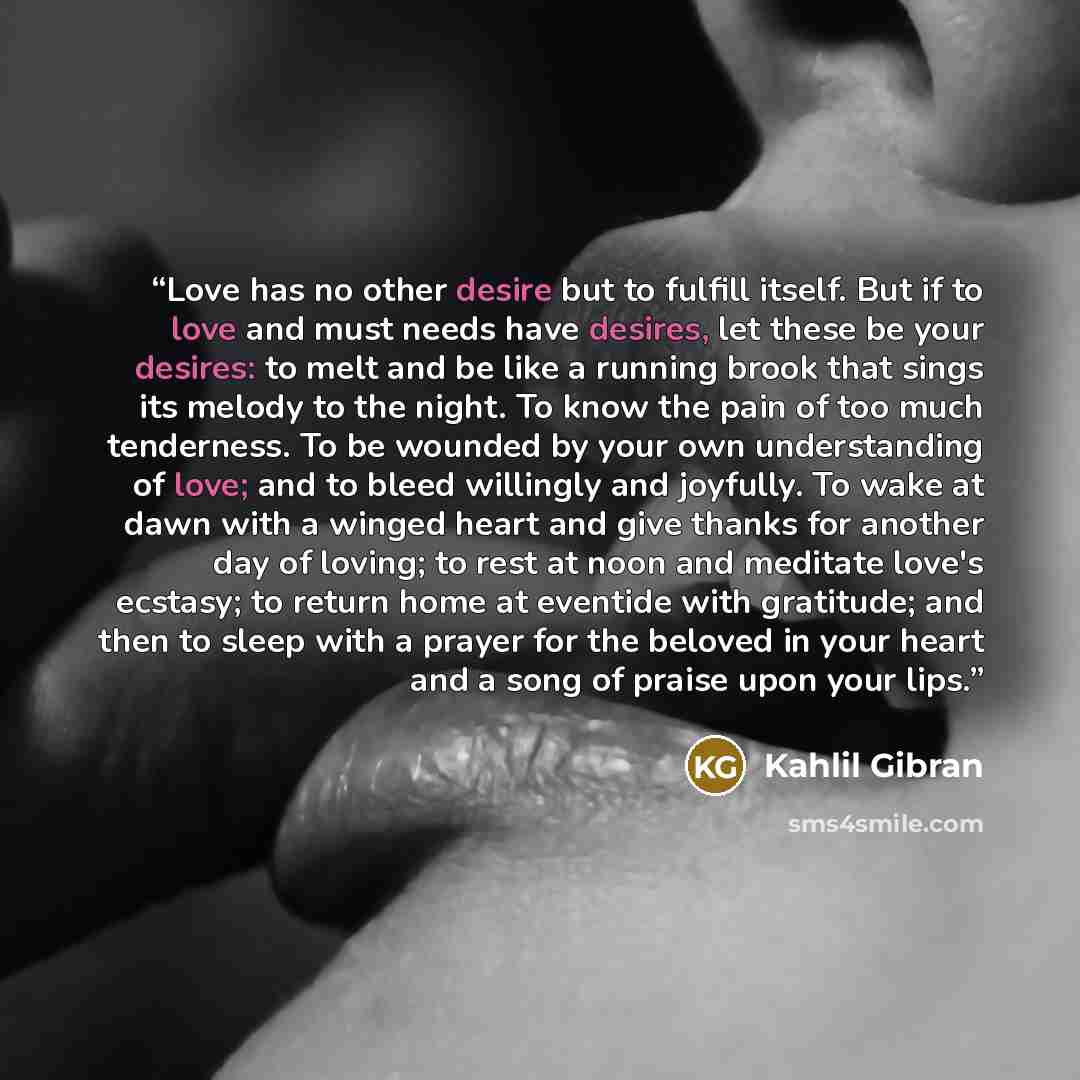 “Love has no other desire but to fulfill itself. But if to love and must needs have desires, let these be your desires: to melt and be like a running brook that sings its melody to the night. To know the pain of too much tenderness. To be wounded by your own understanding of love; and to bleed…” quote by Kahlil Gibran