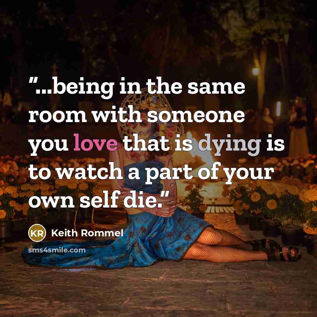 “...being in the same room with someone you love that is dying is to watch a part of your own self die.” quote by Keith Rommel