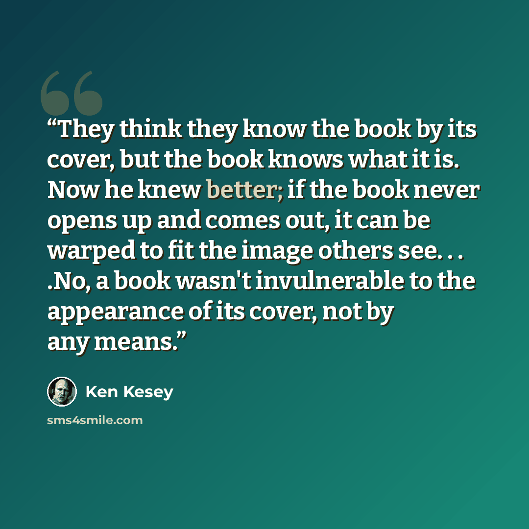 “They think they know the book by its cover, but the book knows what it is. Now he knew better; if the book never opens up and comes out, it can be warped to fit the image others see. . . .No, a book wasn't invulnerable to the appearance of its cover, not by any means.” quote by Ken Kesey