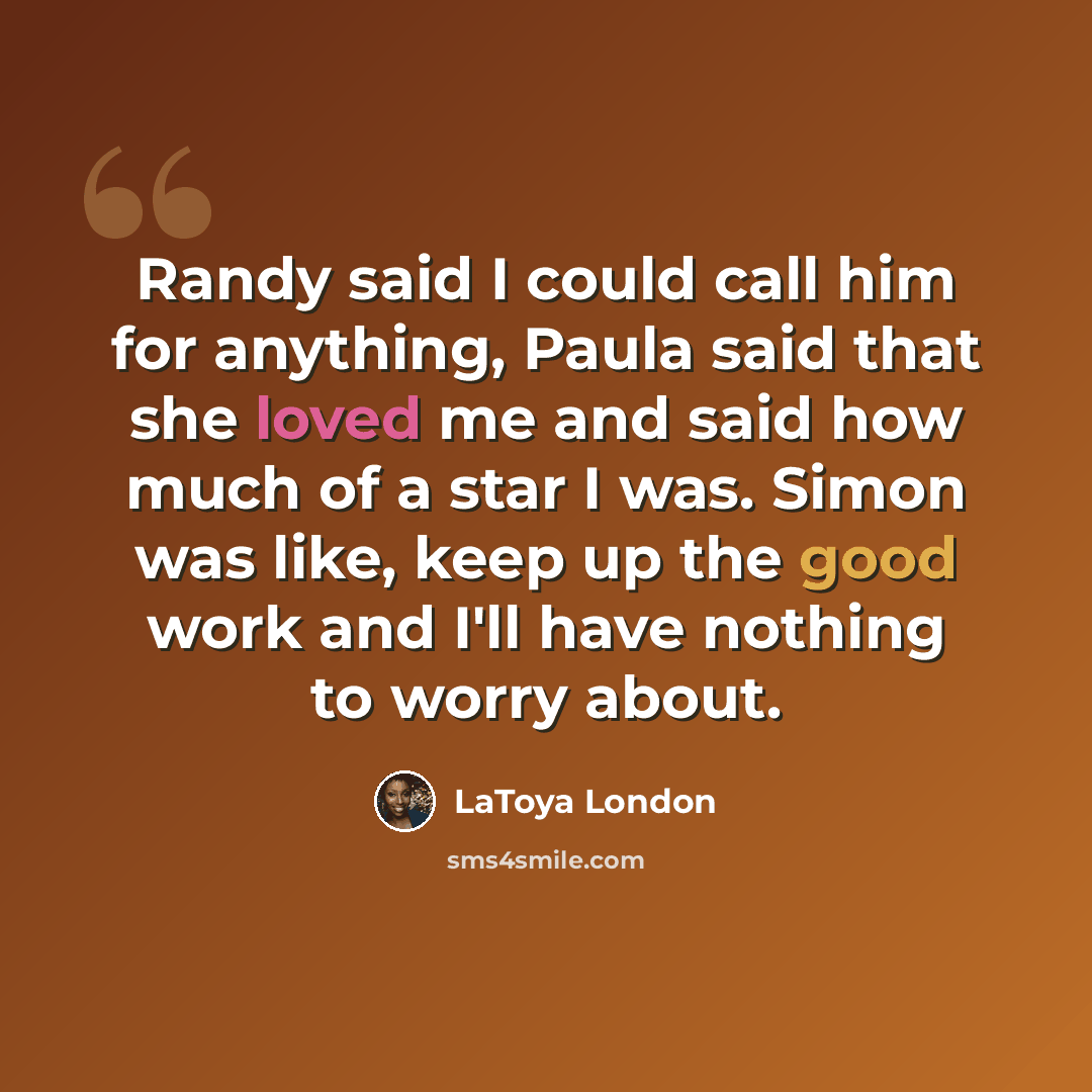 “Randy said I could call him for anything, Paula said that she loved me and said how much of a star I was. Simon was like, keep up the good work and I'll have nothing to worry about.” quote by LaToya London
