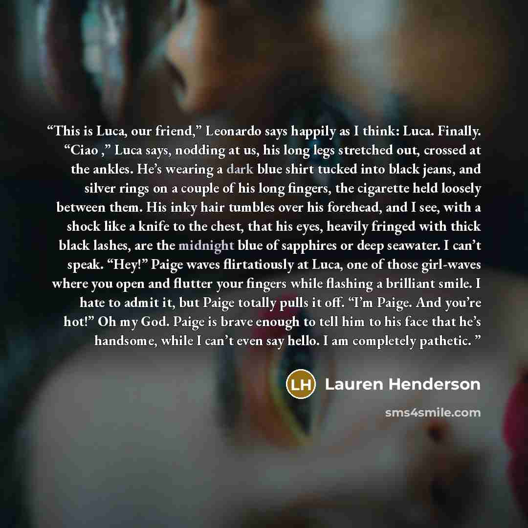 “This is Luca, our friend,” Leonardo says happily as I think: Luca. Finally. “Ciao ,” Luca says, nodding at us, his long legs stretched out, crossed at the ankles. He’s wearing a dark blue shirt tucked into black jeans, and silver rings on a couple of his long fingers, the cigarette held loosely…” quote by Lauren Henderson