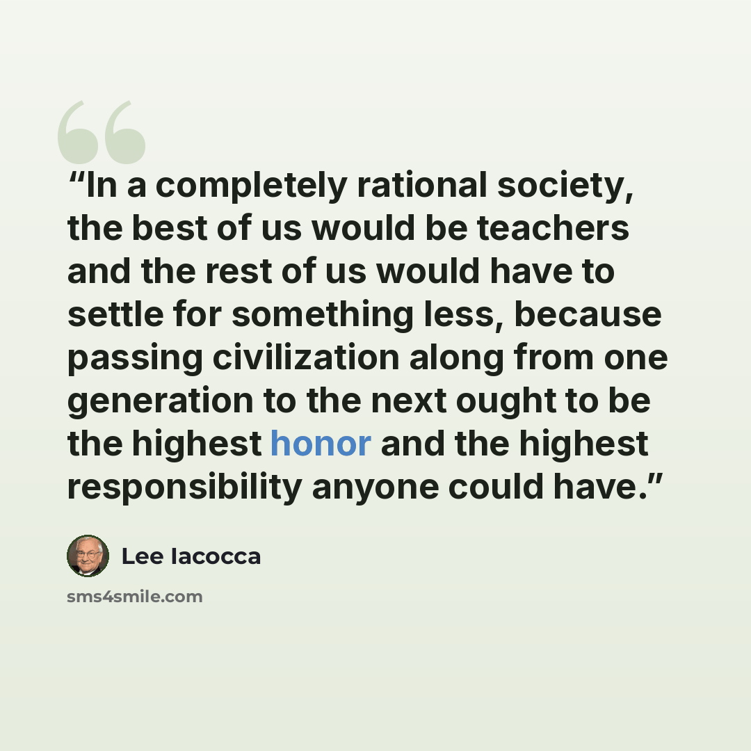 “In a completely rational society, the best of us would be teachers and the rest of us would have to settle for something less, because passing civilization along from one generation to the next ought to be the highest honor and the highest responsibility anyone could have.” quote by Lee Iacocca