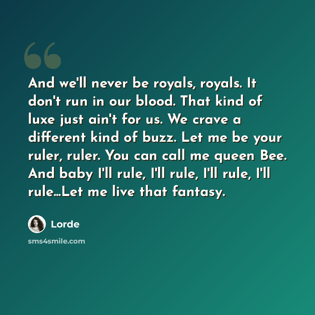 “And we'll never be royals, royals. It don't run in our blood. That kind of luxe just ain't for us. We crave a different kind of buzz. Let me be your ruler, ruler. You can call me queen Bee. And baby I'll rule, I'll rule, I'll rule, I'll rule...Let me live that fantasy.” quote by Lorde
