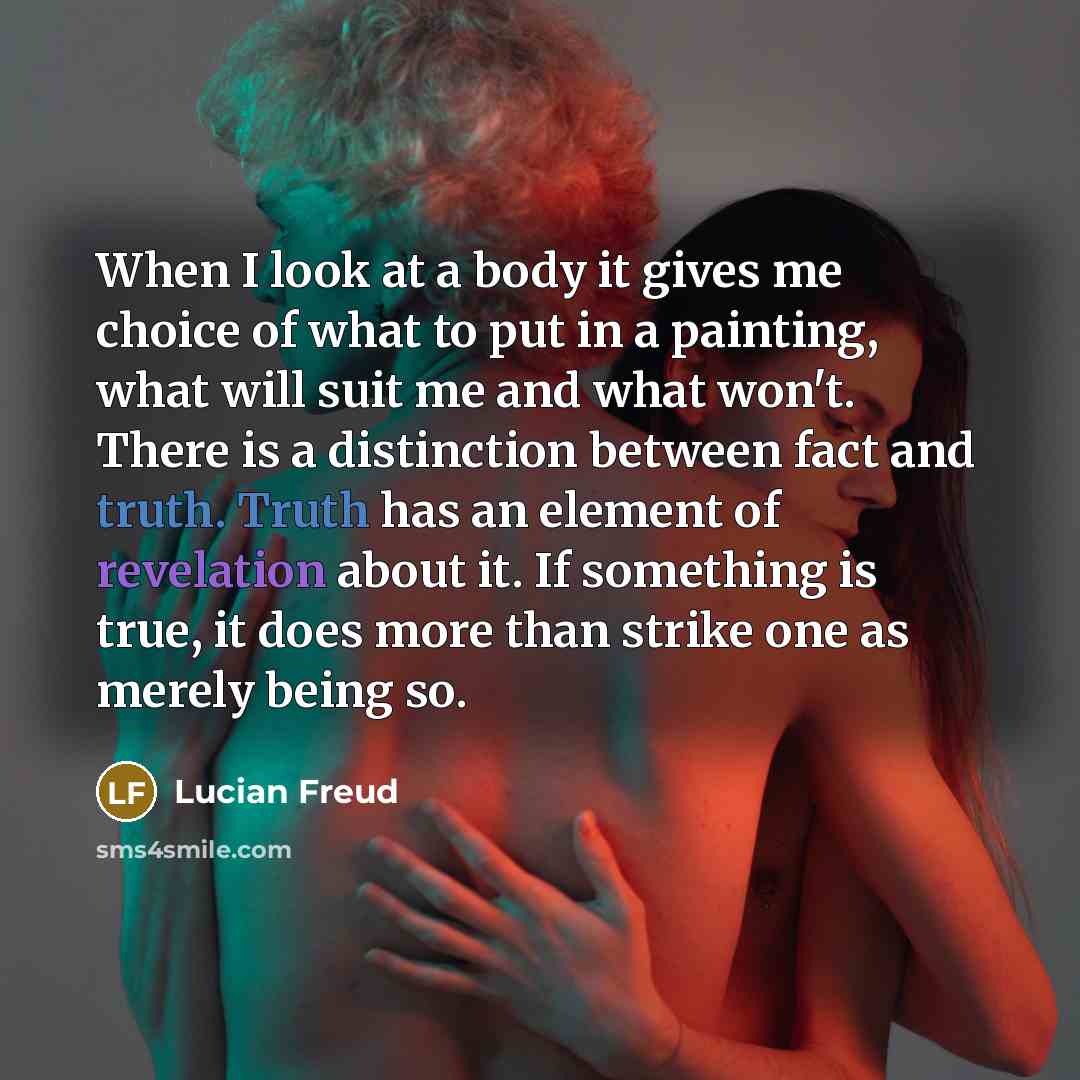 “When I look at a body it gives me choice of what to put in a painting, what will suit me and what won't. There is a distinction between fact and truth. Truth has an element of revelation about it. If something is true, it does more than strike one as merely being so.” quote by Lucian Freud