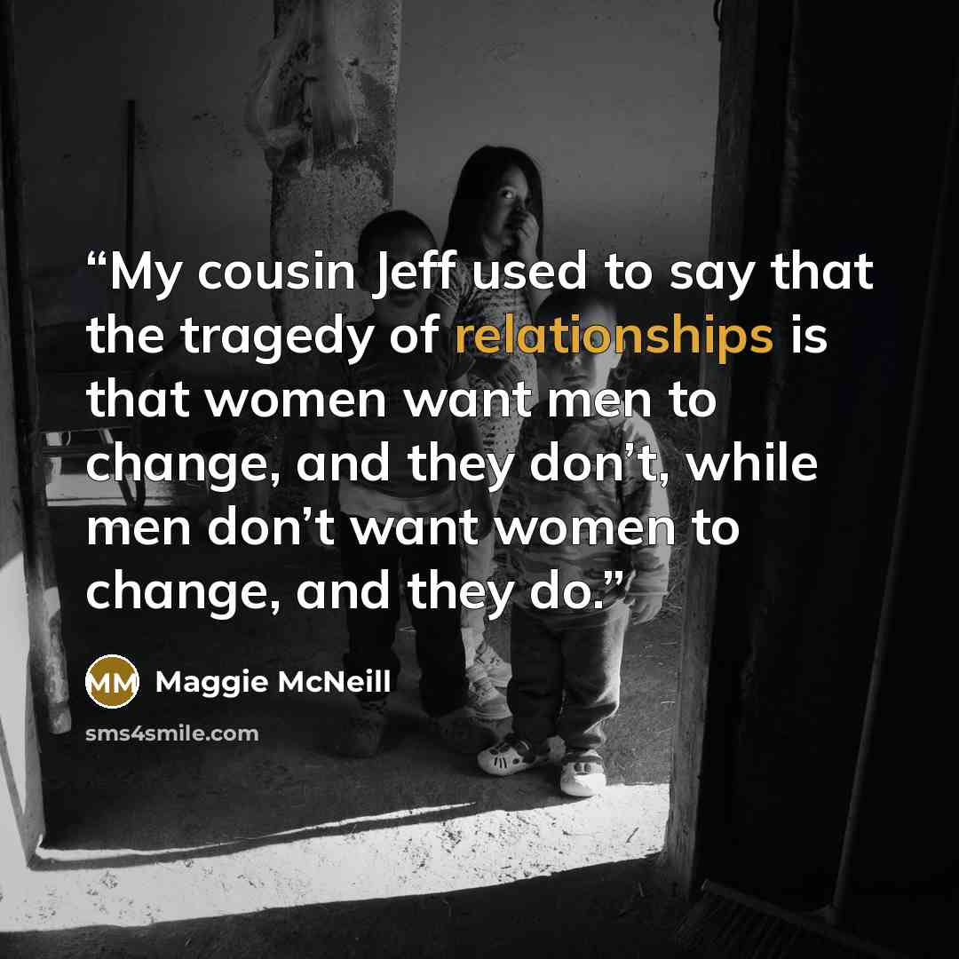 “My cousin Jeff used to say that the tragedy of relationships is that women want men to change, and they don’t, while men don’t want women to change, and they do.” quote by Maggie McNeill