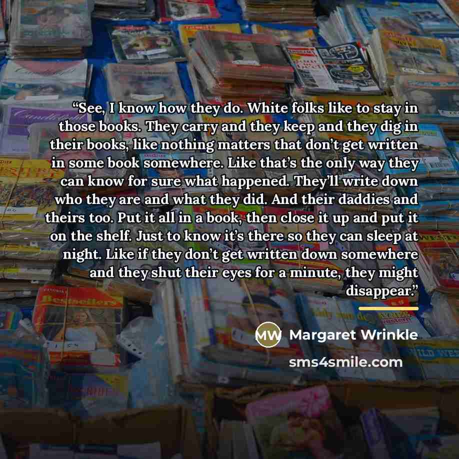 “See, I know how they do. White folks like to stay in those books. They carry and they keep and they dig in their books, like nothing matters that don’t get written in some book somewhere. Like that’s the only way they can know for sure what happened. They’ll write down who they are and what they…” quote by Margaret Wrinkle