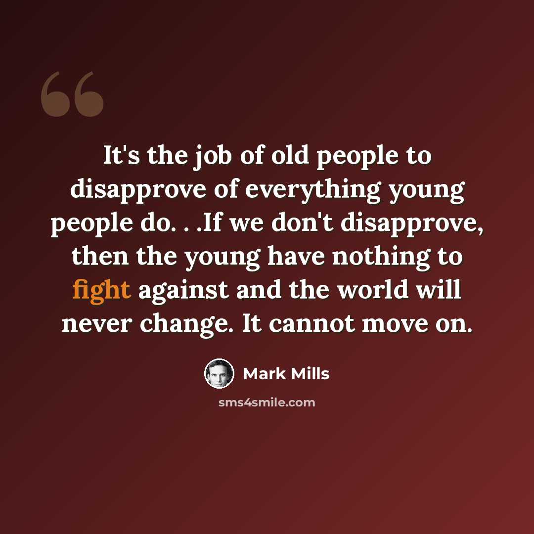 “It's the job of old people to disapprove of everything young people do. . .If we don't disapprove, then the young have nothing to fight against and the world will never change. It cannot move on.” quote by Mark Mills