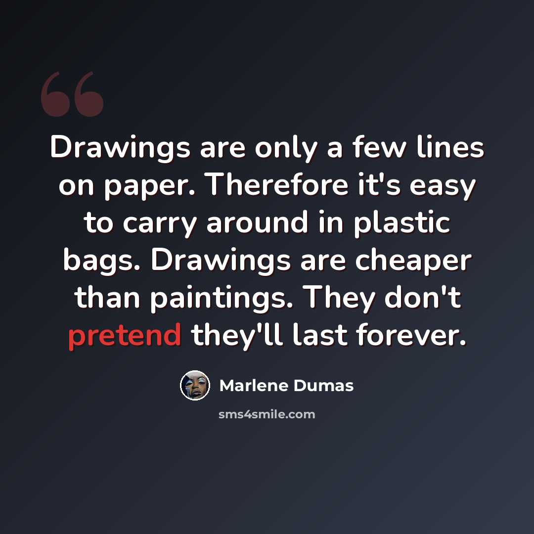 “Drawings are only a few lines on paper. Therefore it's easy to carry around in plastic bags. Drawings are cheaper than paintings. They don't pretend they'll last forever.” quote by Marlene Dumas