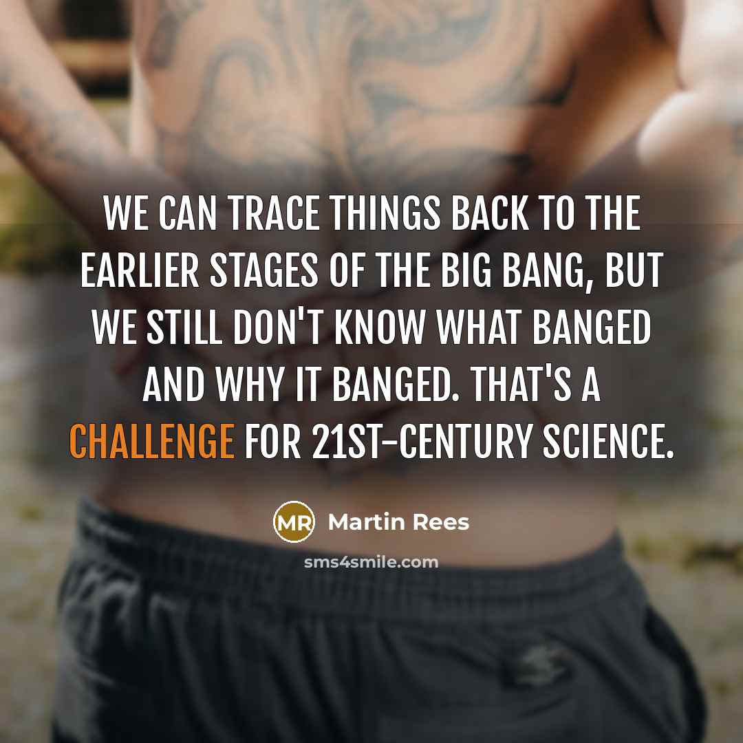 “We can trace things back to the earlier stages of the Big Bang, but we still don't know what banged and why it banged. That's a challenge for 21st-century science.” quote by Martin Rees
