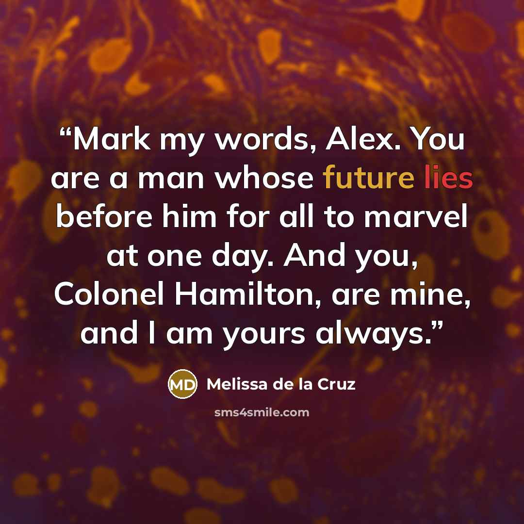 “Mark my words, Alex. You are a man whose future lies before him for all to marvel at one day. And you, Colonel Hamilton, are mine, and I am yours always.” quote by Melissa de la Cruz