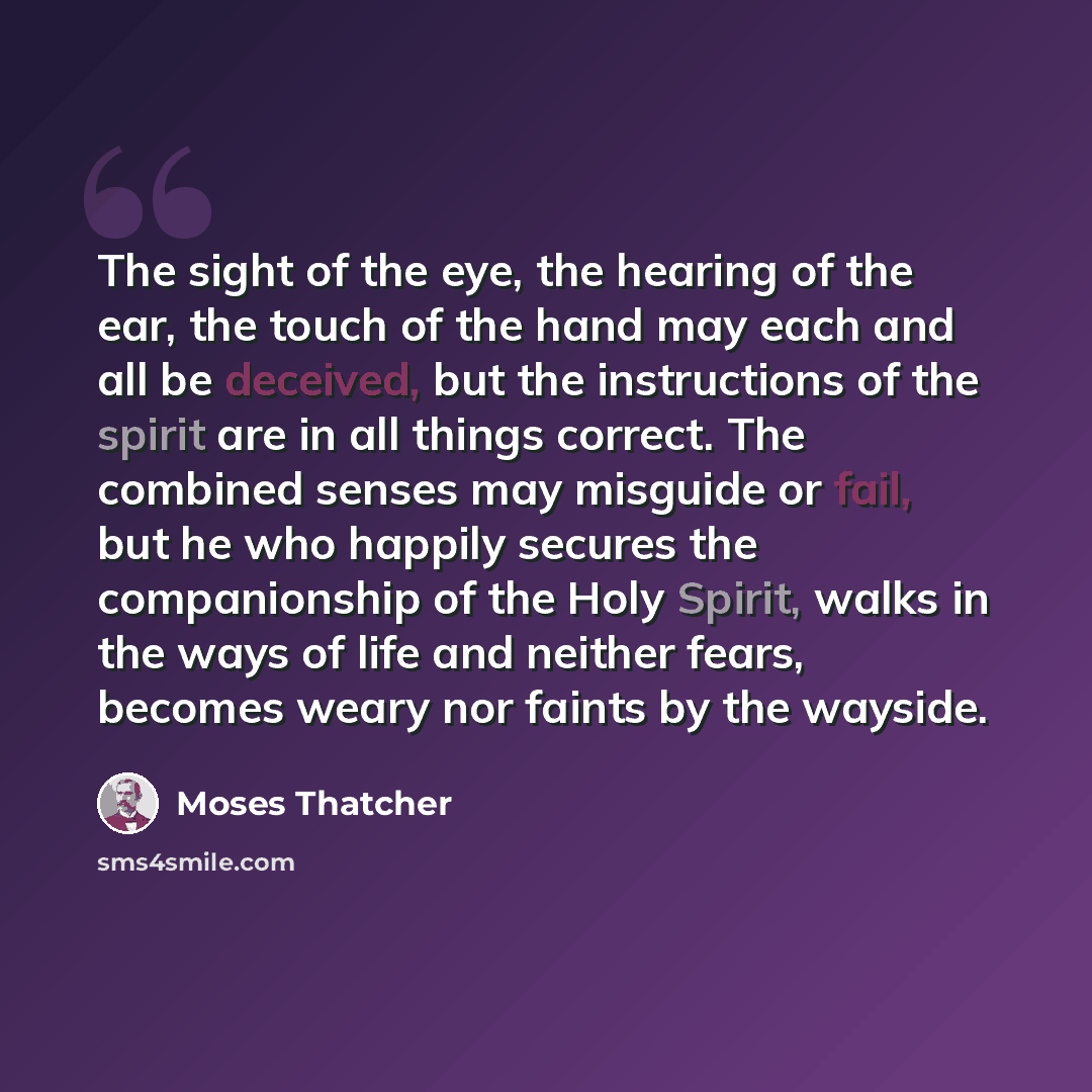 “The sight of the eye, the hearing of the ear, the touch of the hand may each and all be deceived, but the instructions of the spirit are in all things correct. The combined senses may misguide or fail, but he who happily secures the companionship of the Holy Spirit, walks in the ways of life and…” quote by Moses Thatcher