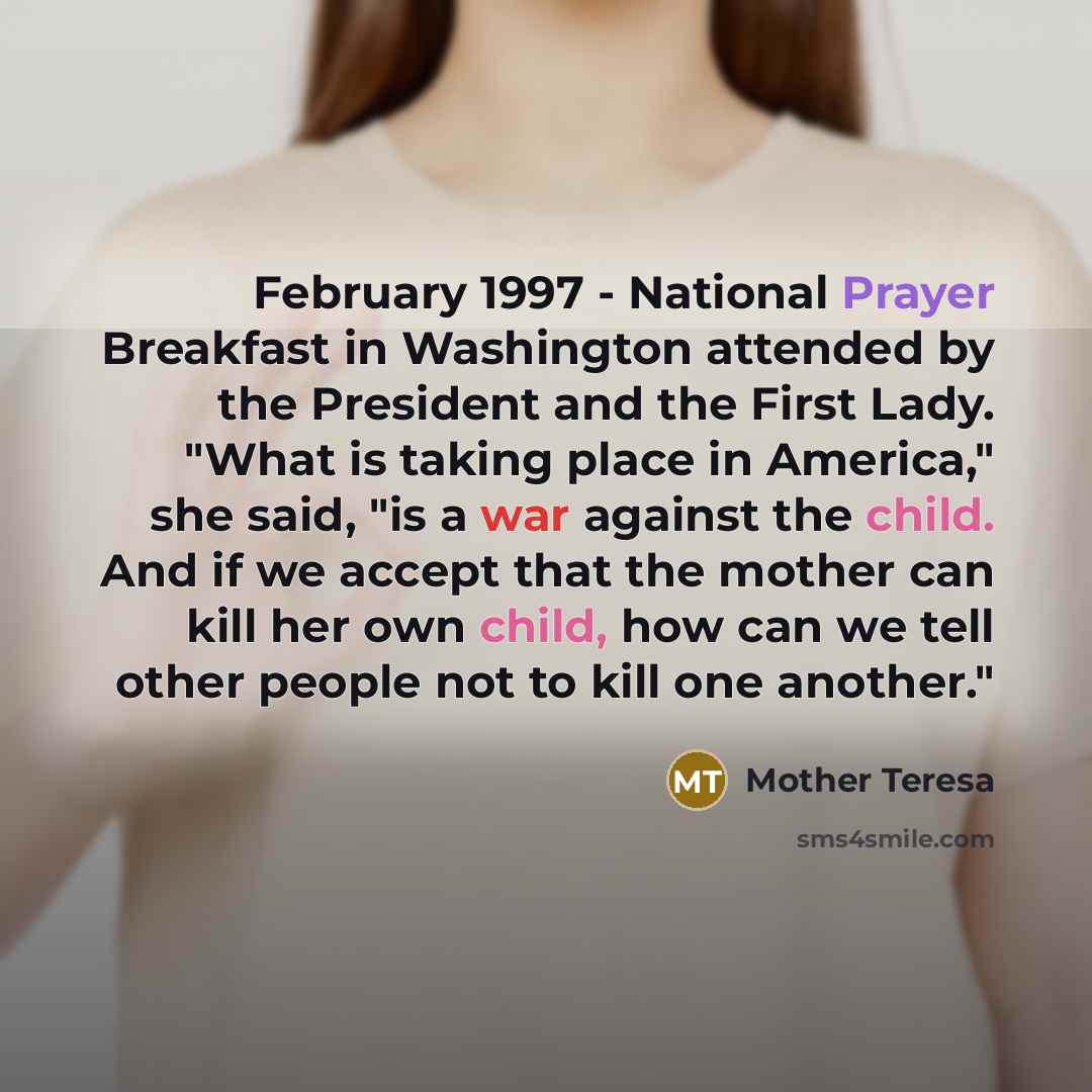 “February 1997 - National Prayer Breakfast in Washington attended by the President and the First Lady. "What is taking place in America," she said, "is a war against the child. And if we accept that the mother can kill her own child, how can we tell other people not to kill one another."” quote by Mother Teresa