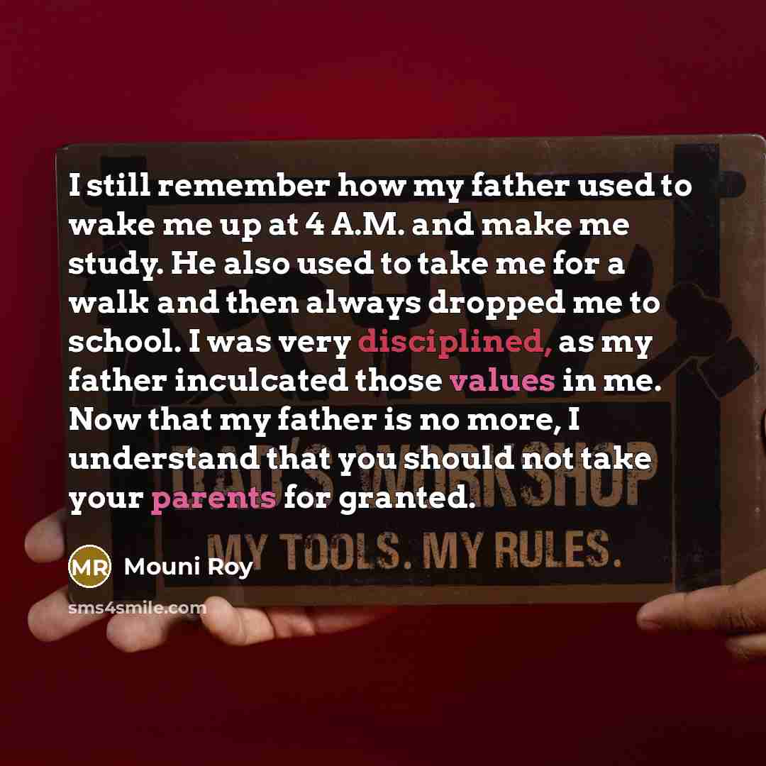 “I still remember how my father used to wake me up at 4 A.M. and make me study. He also used to take me for a walk and then always dropped me to school. I was very disciplined, as my father inculcated those values in me. Now that my father is no more, I understand that you should not take your…” quote by Mouni Roy