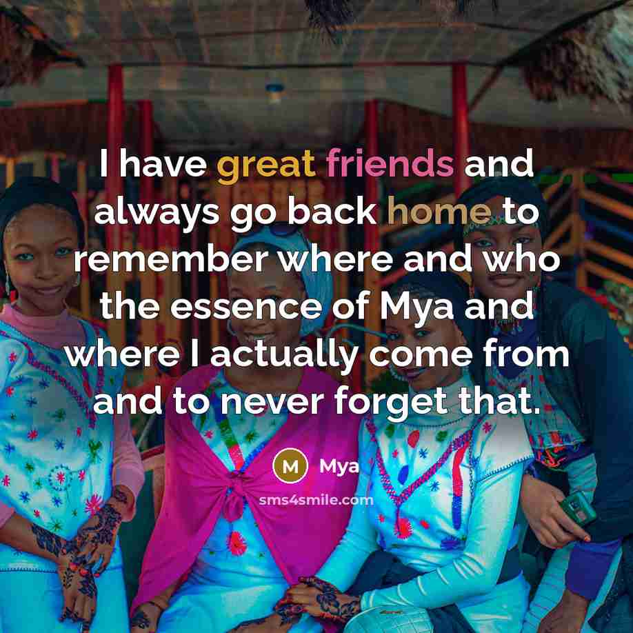 “I have great friends and always go back home to remember where and who the essence of Mya and where I actually come from and to never forget that.” quote by Mya