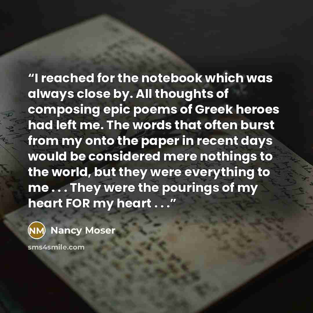 “I reached for the notebook which was always close by. All thoughts of composing epic poems of Greek heroes had left me. The words that often burst from my onto the paper in recent days would be considered mere nothings to the world, but they were everything to me . . . They were the pourings of my…” quote by Nancy Moser
