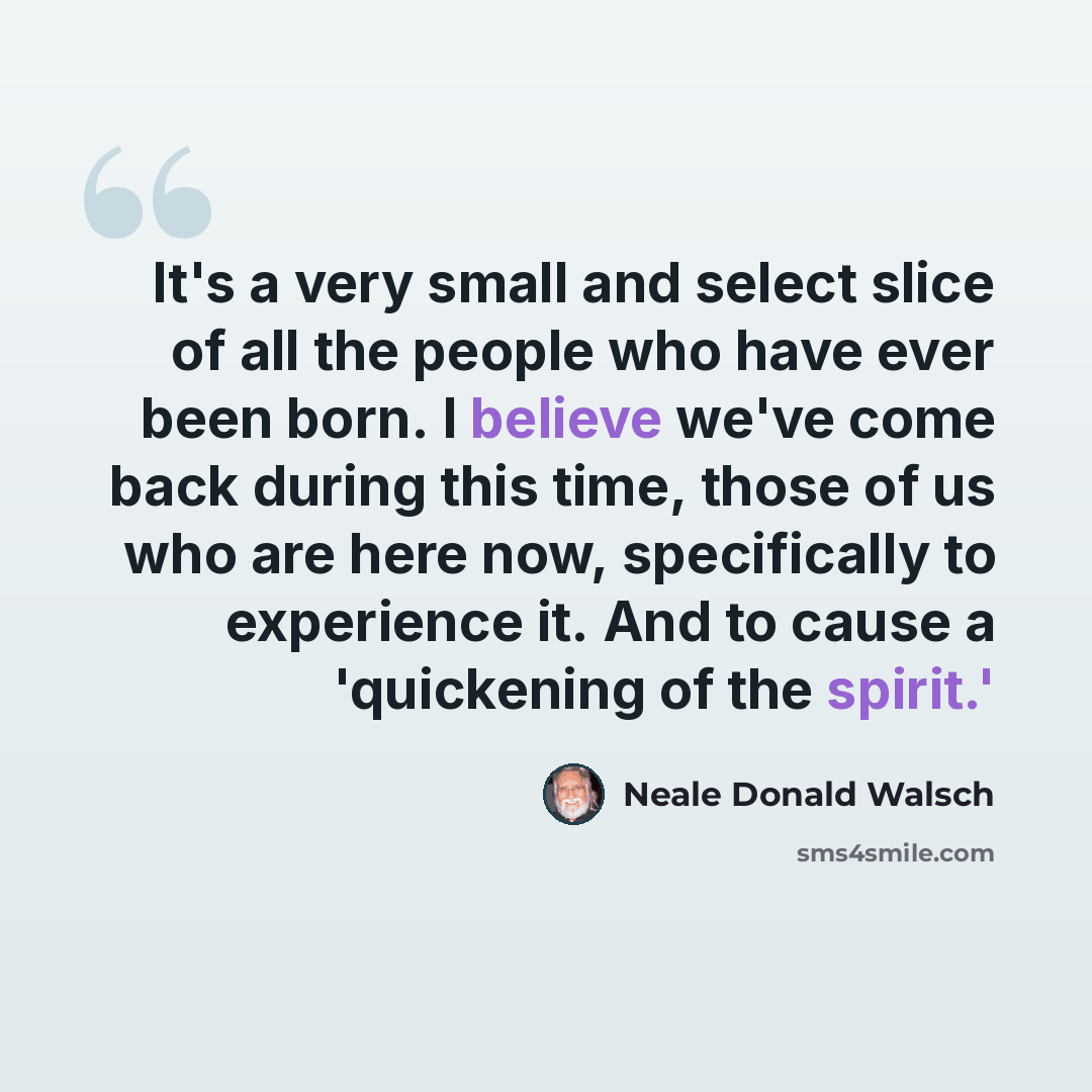 “It's a very small and select slice of all the people who have ever been born. I believe we've come back during this time, those of us who are here now, specifically to experience it. And to cause a 'quickening of the spirit.'” quote by Neale Donald Walsch