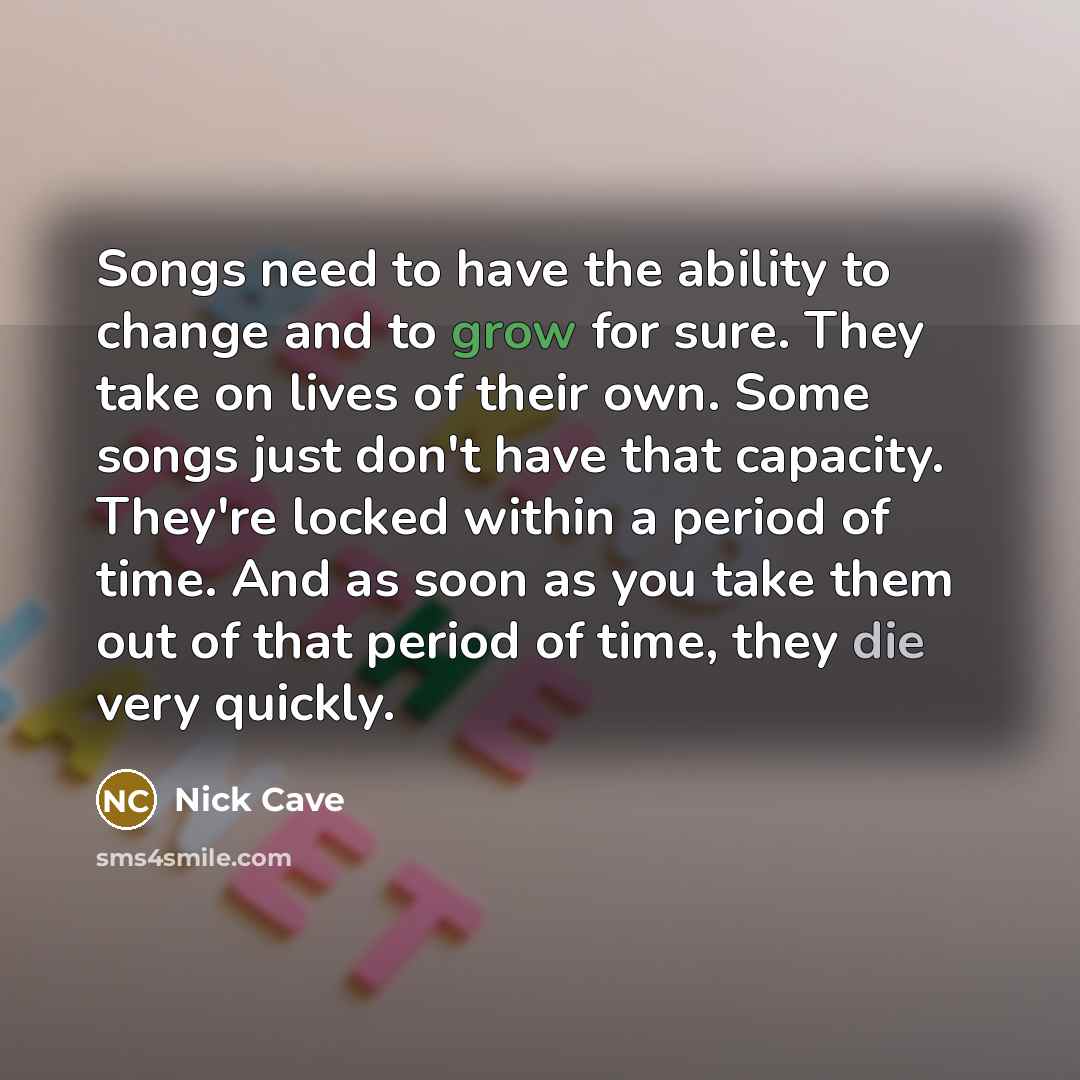 “Songs need to have the ability to change and to grow for sure. They take on lives of their own. Some songs just don't have that capacity. They're locked within a period of time. And as soon as you take them out of that period of time, they die very quickly.” quote by Nick Cave