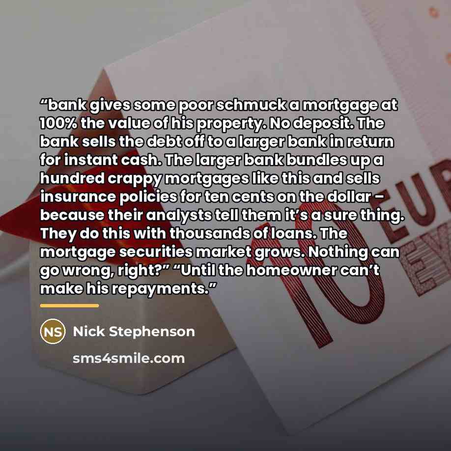 “bank gives some poor schmuck a mortgage at 100% the value of his property. No deposit. The bank sells the debt off to a larger bank in return for instant cash. The larger bank bundles up a hundred crappy mortgages like this and sells insurance policies for ten cents on the dollar – because their…” quote by Nick Stephenson