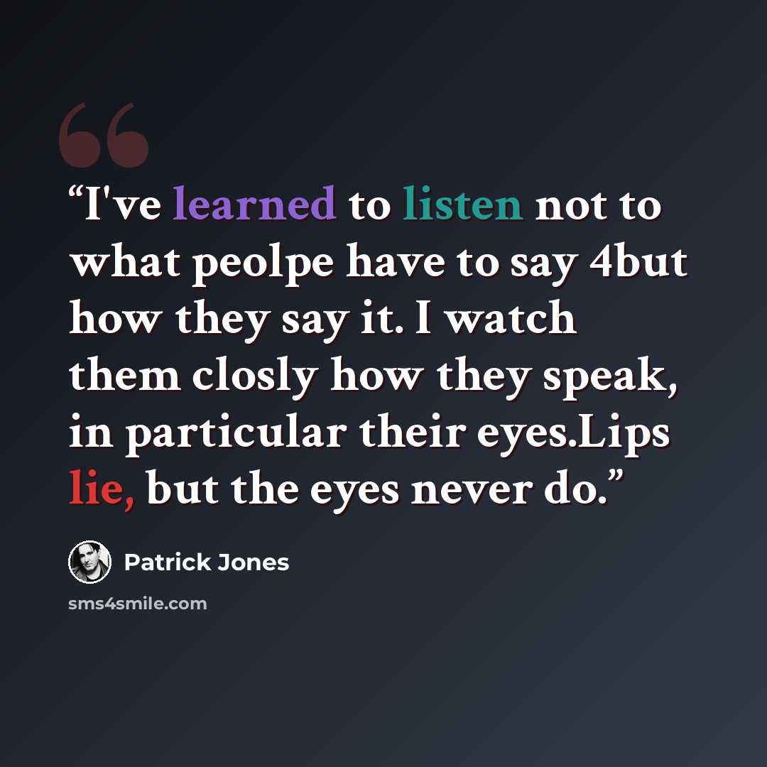 “I've learned to listen not to what peolpe have to say 4but how they say it. I watch them closly how they speak, in particular their eyes.Lips lie, but the eyes never do.” quote by Patrick Jones