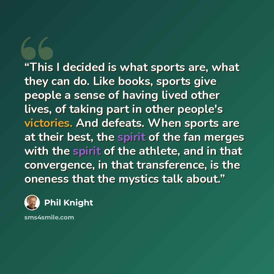 “This I decided is what sports are, what they can do. Like books, sports give people a sense of having lived other lives, of taking part in other people's victories. And defeats. When sports are at their best, the spirit of the fan merges with the spirit of the athlete, and in that convergence, in…” quote by Phil Knight