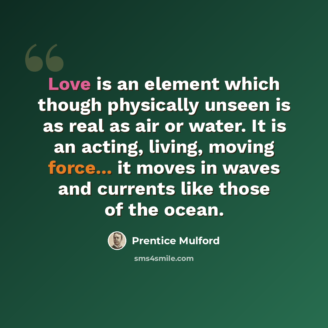 “Love is an element which though physically unseen is as real as air or water. It is an acting, living, moving force... it moves in waves and currents like those of the ocean.” quote by Prentice Mulford