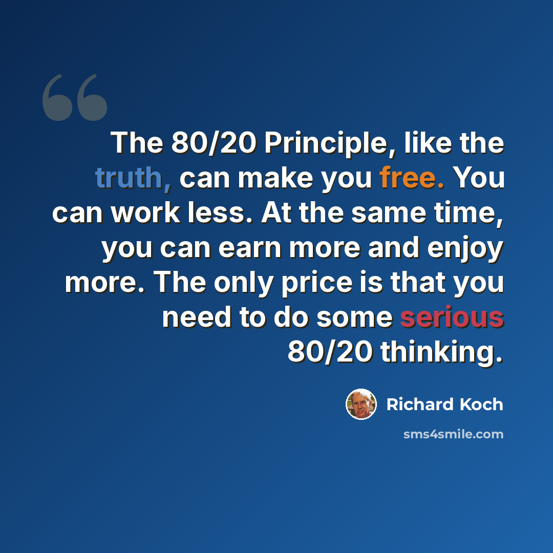 “The 80/20 Principle, like the truth, can make you free. You can work less. At the same time, you can earn more and enjoy more. The only price is that you need to do some serious 80/20 thinking.” quote by Richard Koch