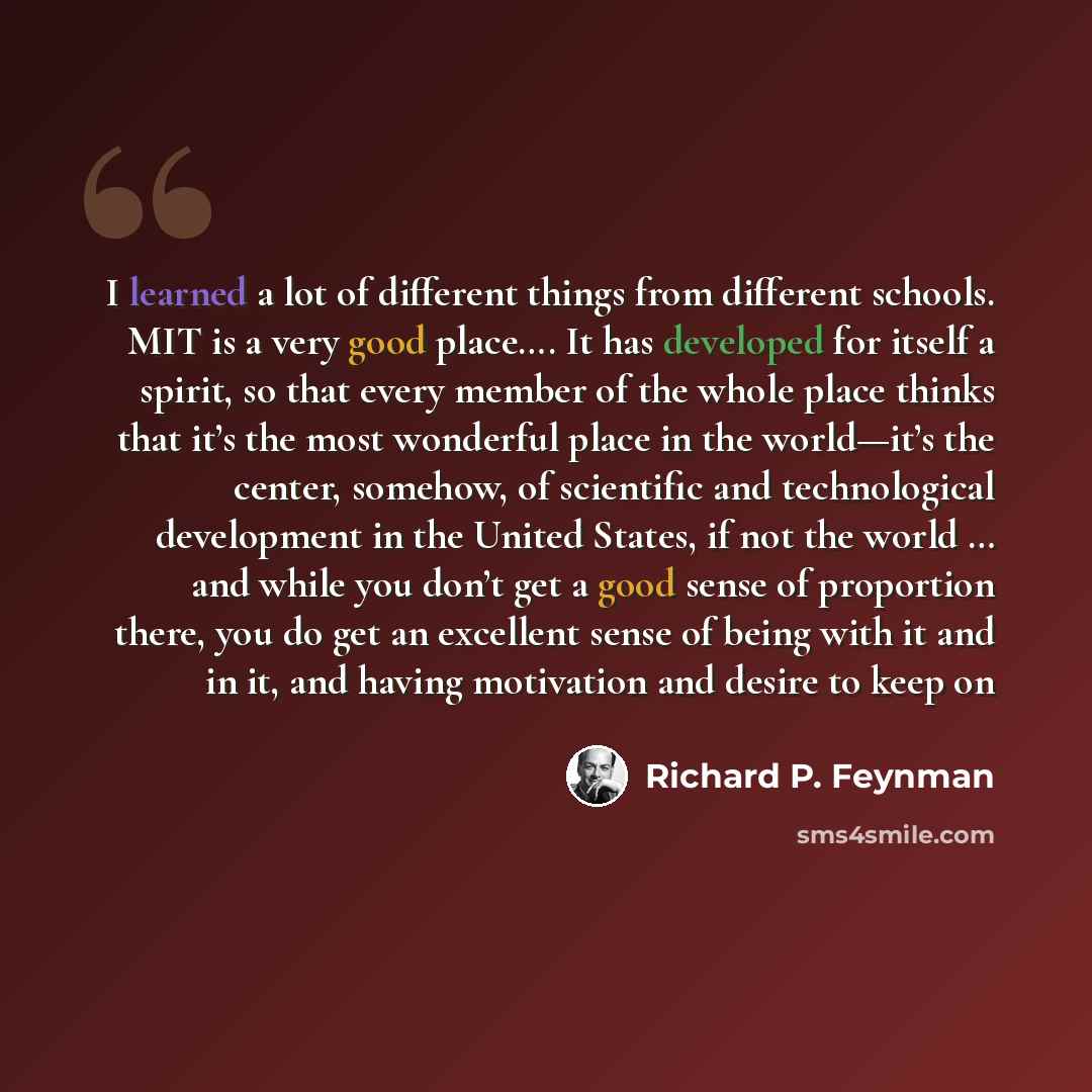 “I learned a lot of different things from different schools. MIT is a very good place…. It has developed for itself a spirit, so that every member of the whole place thinks that it’s the most wonderful place in the world—it’s the center, somehow, of scientific and technological development in the…” quote by Richard P. Feynman