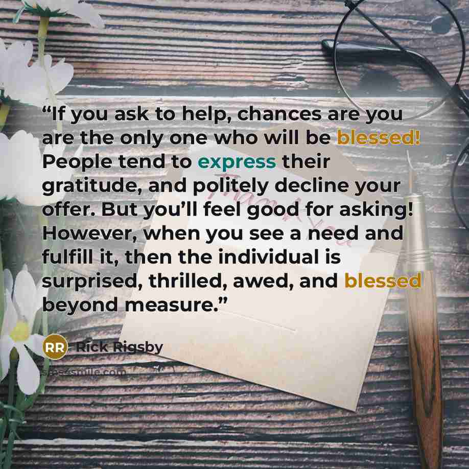 “If you ask to help, chances are you are the only one who will be blessed! People tend to express their gratitude, and politely decline your offer. But you’ll feel good for asking! However, when you see a need and fulfill it, then the individual is surprised, thrilled, awed, and blessed beyond…” quote by Rick Rigsby