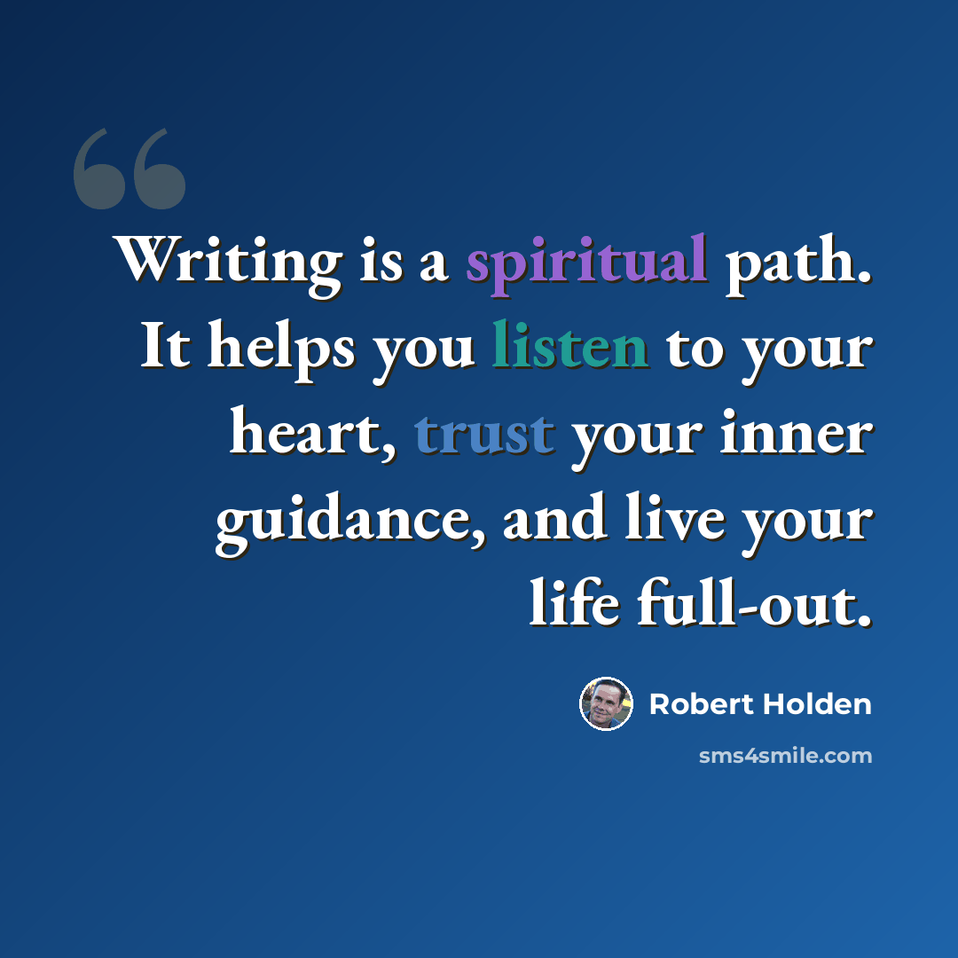 “Writing is a spiritual path. It helps you listen to your heart, trust your inner guidance, and live your life full-out.” quote by Robert Holden