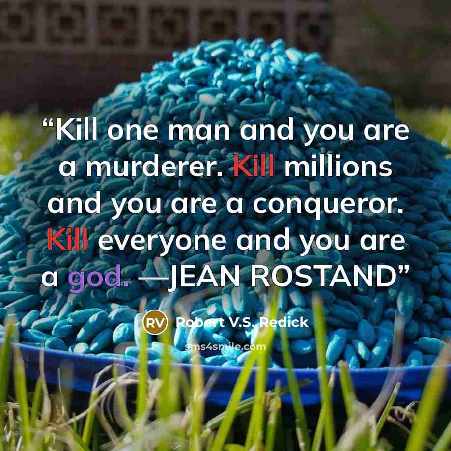 “Kill one man and you are a murderer. Kill millions and you are a conqueror. Kill everyone and you are a god. —JEAN ROSTAND” quote by Robert V.S. Redick