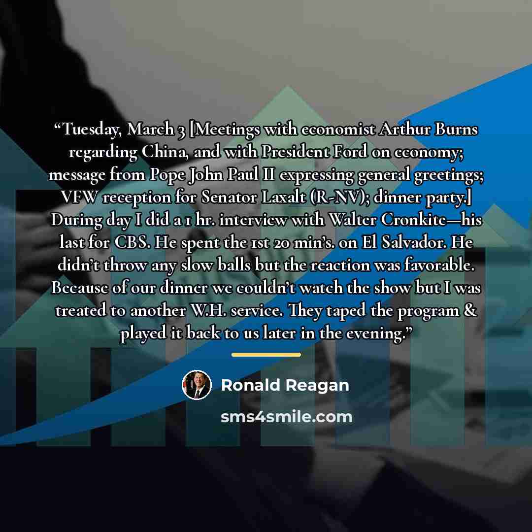 “Tuesday, March 3 [Meetings with economist Arthur Burns regarding China, and with President Ford on economy; message from Pope John Paul II expressing general greetings; VFW reception for Senator Laxalt (R-NV); dinner party.] During day I did a 1 hr. interview with Walter Cronkite—his last for CBS…” quote by Ronald Reagan