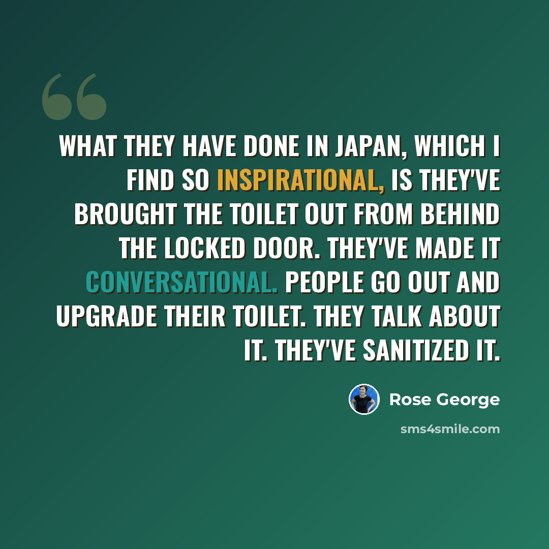 “What they have done in Japan, which I find so inspirational, is they've brought the toilet out from behind the locked door. They've made it conversational. People go out and upgrade their toilet. They talk about it. They've sanitized it.” quote by Rose George